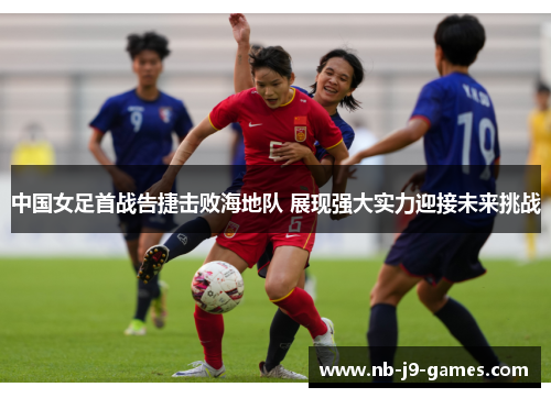 中国女足首战告捷击败海地队 展现强大实力迎接未来挑战