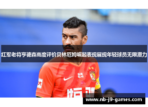 红军老将亨德森高度评价贝林厄姆崛起表现展现年轻球员无限潜力