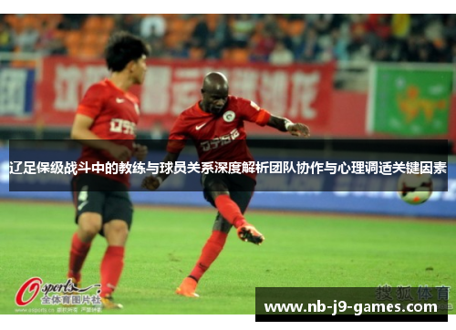 辽足保级战斗中的教练与球员关系深度解析团队协作与心理调适关键因素