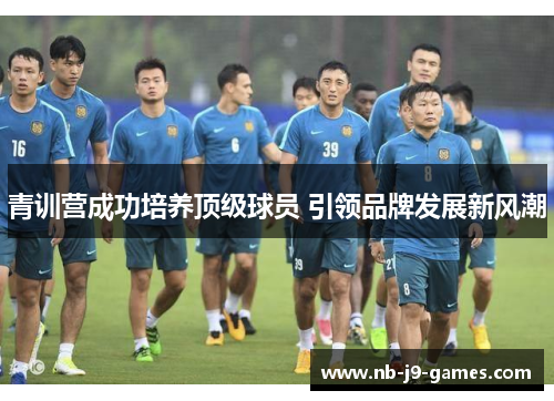 青训营成功培养顶级球员 引领品牌发展新风潮 青训营成功培养顶级球员 引领品牌发展新风潮