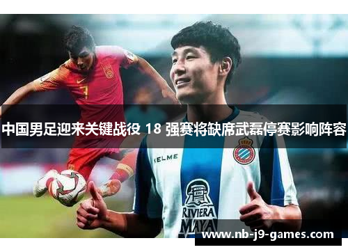 中国男足迎来关键战役 18 强赛将缺席武磊停赛影响阵容