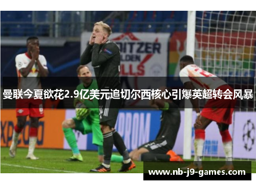 曼联今夏欲花2.9亿美元追切尔西核心引爆英超转会风暴