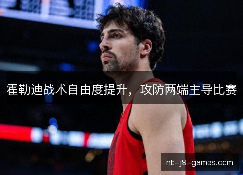霍勒迪战术自由度提升,攻防两端主导比赛 霍勒迪战术自由度提升,攻防两端主导比赛