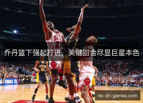 乔丹篮下强起打进,关键回合尽显巨星本色 乔丹篮下强起打进,关键回合尽显巨星本色
