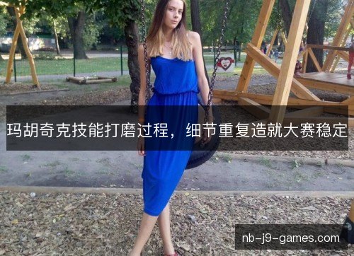 玛胡奇克技能打磨过程,细节重复造就大赛稳定 玛胡奇克技能打磨过程,细节重复造就大赛稳定